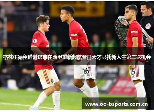 格林伍德租借赫塔菲在西甲重新起航昔日天才寻找新人生第二次机会